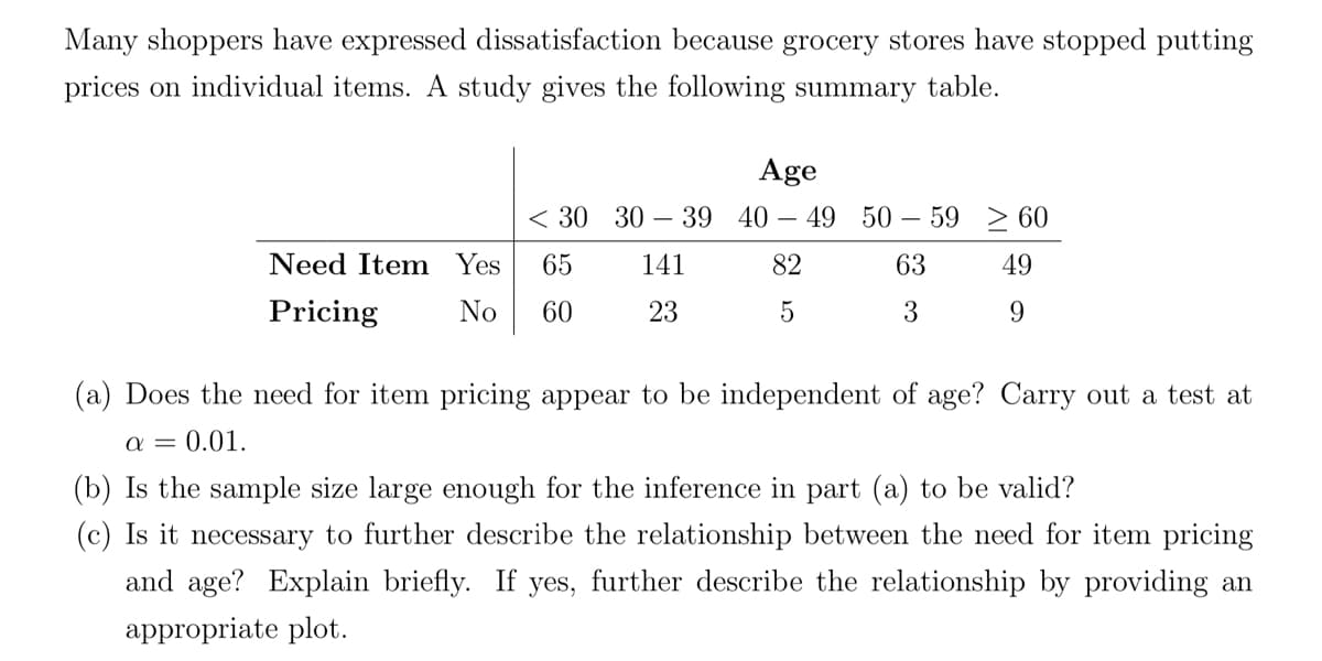 Many shoppers have expressed dissatisfaction because grocery stores have stopped putting
prices on individual items. A study gives the following summary table.
Age
< 30 30-39 40-49 50-59 60
141
82
63
23
5
3
Need Item Yes 65
Pricing
No 60
49
9
(a) Does the need for item pricing appear to be independent of age? Carry out a test at
a = 0.01.
(b) Is the sample size large enough for the inference in part (a) to be valid?
(c) Is it necessary to further describe the relationship between the need for item pricing
and age? Explain briefly. If yes, further describe the relationship by providing an
appropriate plot.