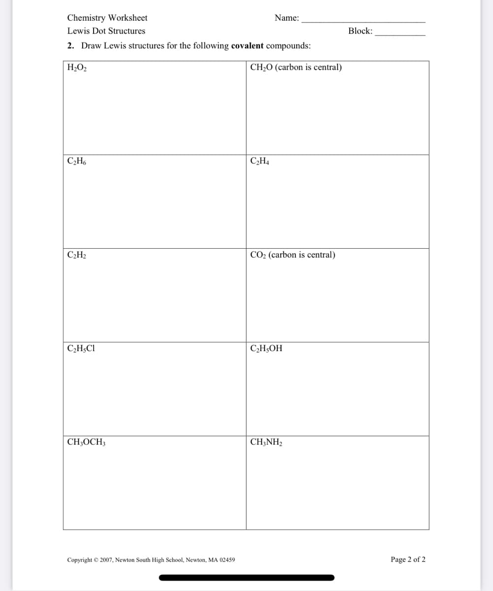 Chemistry Worksheet
Name:
Lewis Dot Structures
Block:
2. Draw Lewis structures for the following covalent compounds:
H2O2
CH;O (carbon is central)
C,H4
C2H2
CO2 (carbon is central)
C¿H;Cl
C,H;OH
CH;OCH3
CH;NH2
Copyright © 2007, Newton South High School, Newton, MA 02459
Page 2 of 2
