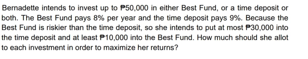 Bernadette intends to invest up to P50,000 in either Best Fund, or a time deposit or
both. The Best Fund pays 8% per year and the time deposit pays 9%. Because the
Best Fund is riskier than the time deposit, so she intends to put at most P30,000 into
the time deposit and at least P10,000 into the Best Fund. How much should she allot
to each investment in order to maximize her returns?
