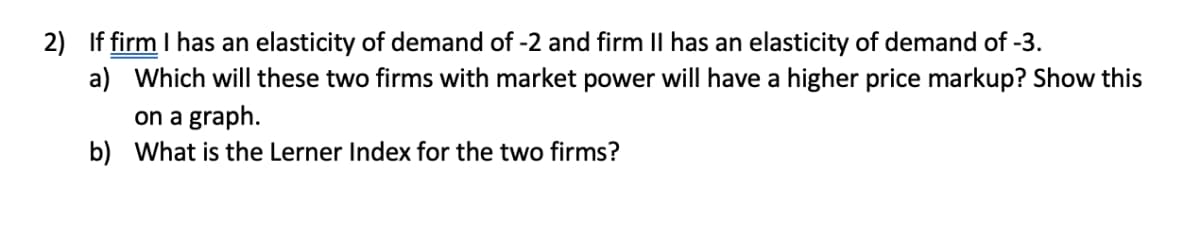 2) If firm I has an elasticity of demand of -2 and firm II has an elasticity of demand of -3.
a) Which will these two firms with market power will have a higher price markup? Show this
on a graph.
b) What is the Lerner Index for the two firms?
