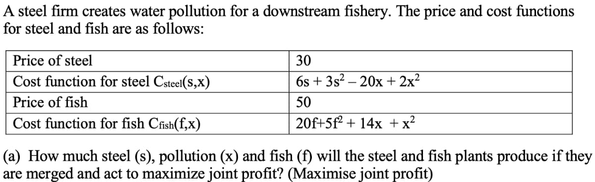 A steel firm creates water pollution for a downstream fishery. The price and cost functions
for steel and fish are as follows:
Price of steel
30
Cost function for steel Csteel(s,x)
6s + 3s? – 20x + 2x²
Price of fish
50
Cost function for fish Cfish(f,x)
20f+5f² + 14x +x?
(a) How much steel (s), pollution (x) and fish (f) will the steel and fish plants produce if they
are merged and act to maximize joint profit? (Maximise joint profit)
