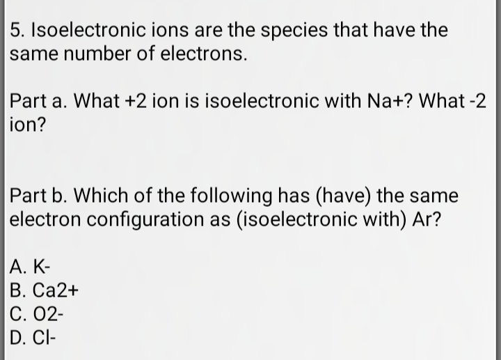 5. Isoelectronic ions are the species that have the
same number of electrons.
Part a. What +2 ion is isoelectronic with Na+? What -2
ion?
Part b. Which of the following has (have) the same
electron configuration as (isoelectronic with) Ar?
A. K-
B. Ca2+
C. 02-
D. CI-
