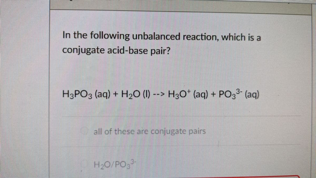 In the following unbalanced reaction, which i a
conjugate acid-base pair?
H3PO3 (aq) + H20 (1) --> H3O* (aq) + PO, (aq)
all of these are conjugate pairs
