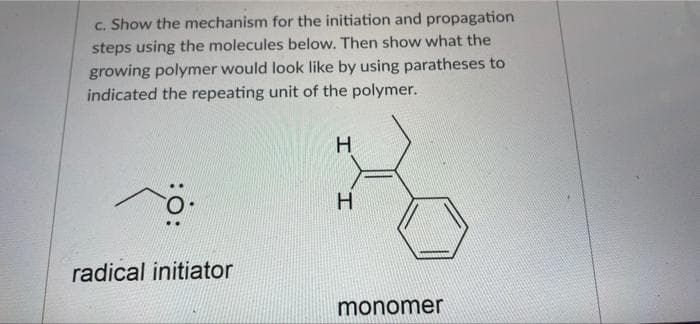 c. Show the mechanism for the initiation and propagation
steps using the molecules below. Then show what the
growing polymer would look like by using paratheses to
indicated the repeating unit of the polymer.
H.
radical initiator
monomer
H.
:o:

