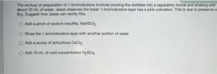 The workup of preparation of 1-bromobutane involves pouring the distillate into a separatory funnel and shaking with
about 10 mL of water. Jesse observes the lower 1-bromobutane layer has a pink coloration. This is due to presence of
Br2. Suggest how Jesse can rectify this.
O Add a pinch of sodium bisulfite, NAHSO3.
O Rinse the 1-bromobutane layer with another portion of water.
Add a scoop of anhydrous CaCl2.
Add 10 ml. of cold concentrated H2SO4
