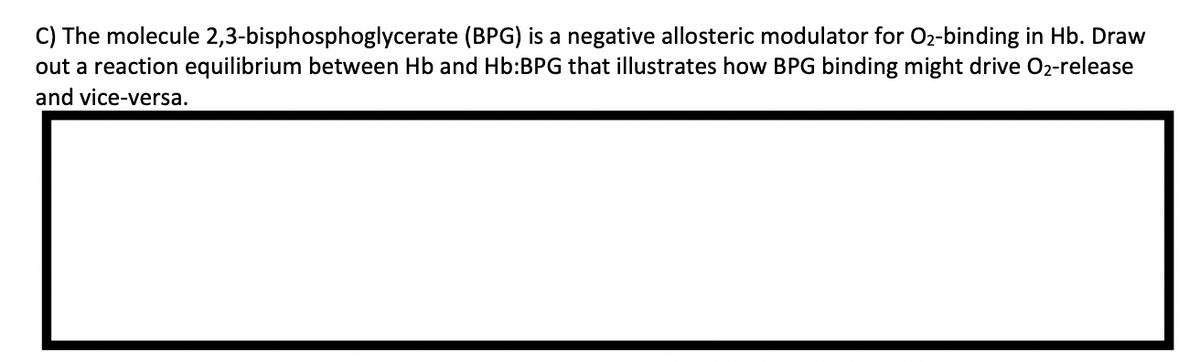 C) The molecule 2,3-bisphosphoglycerate (BPG) is a negative allosteric modulator for 02-binding in Hb. Draw
out a reaction equilibrium between Hb and Hb:BPG that illustrates how BPG binding might drive O2-release
and vice-versa.
