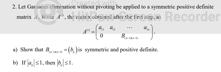 2. Let Gaussian elimination without pivoting be applied to a symmetric positive definite
matrix A, Write Aº, the matrix obtained after the first step, as Recorder
an
A(¹)
a₁1 a 12
0
B
(n-1)(n-1)
a) Show that B(n-1)(n-1) = (b) is symmetric and positive definite.
b) If |a₁|≤1, then |b₁|≤1.
