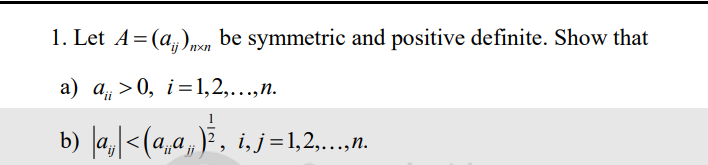 1. Let A = (a)nxn be symmetric and positive definite. Show that
a) a>0, i=1,2,...,n.
b) |a₁|<(a„ª,„)¾‚, i, j=1,2,…….….,.
'ii