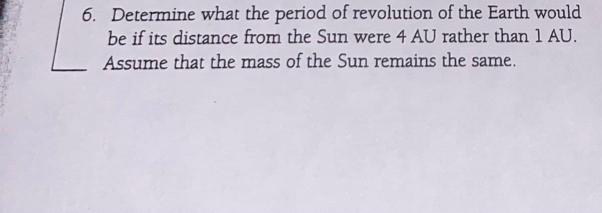 6. Determine what the period of revolution of the Earth would
be if its distance from the Sun were 4 AU rather than 1 AU.
Assume that the mass of the Sun remains the same.