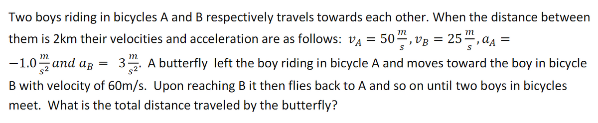 Two boys riding in bicycles A and B respectively travels towards each other. When the distance between
т
m
them is 2km their velocities and acceleration are as follows: VA = 50, vB = 25–,aą
S
S
m
m
-1.0 and ag
A butterfly left the boy riding in bicycle A and moves toward the boy in bicycle
B with velocity of 60m/s. Upon reaching B it then flies back to A and so on until two boys in bicycles
meet. What is the total distance traveled by the butterfly?
