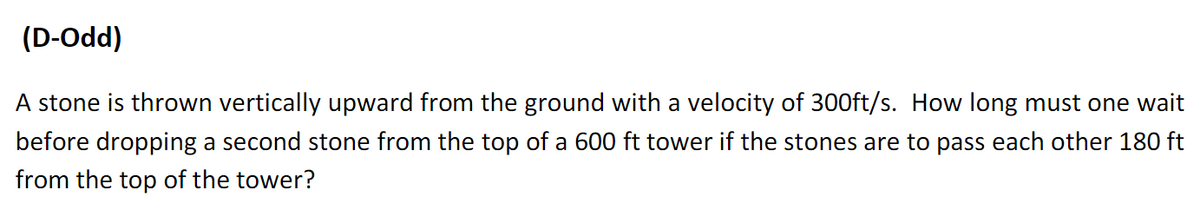 (D-Odd)
A stone is thrown vertically upward from the ground with a velocity of 300ft/s. How long must one wait
before dropping a second stone from the top of a 600 ft tower if the stones are to pass each other 180 ft
from the top of the tower?
