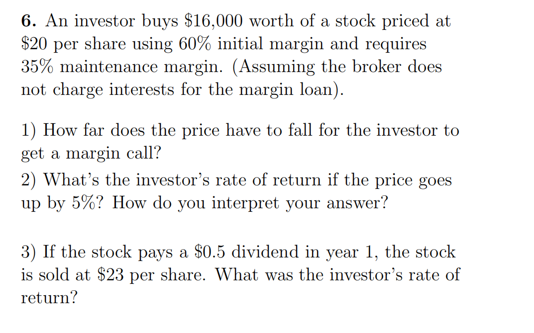 6. An investor buys $16,000 worth of a stock priced at
$20 per share using 60% initial margin and requires
35% maintenance margin. (Assuming the broker does
not charge interests for the margin loan).
1) How far does the price have to fall for the investor to
get a margin call?
2) What's the investor's rate of return if the price goes
up by 5%? How do you interpret your answer?
3) If the stock pays a $0.5 dividend in year 1, the stock
is sold at $23 per share. What was the investor's rate of
return?