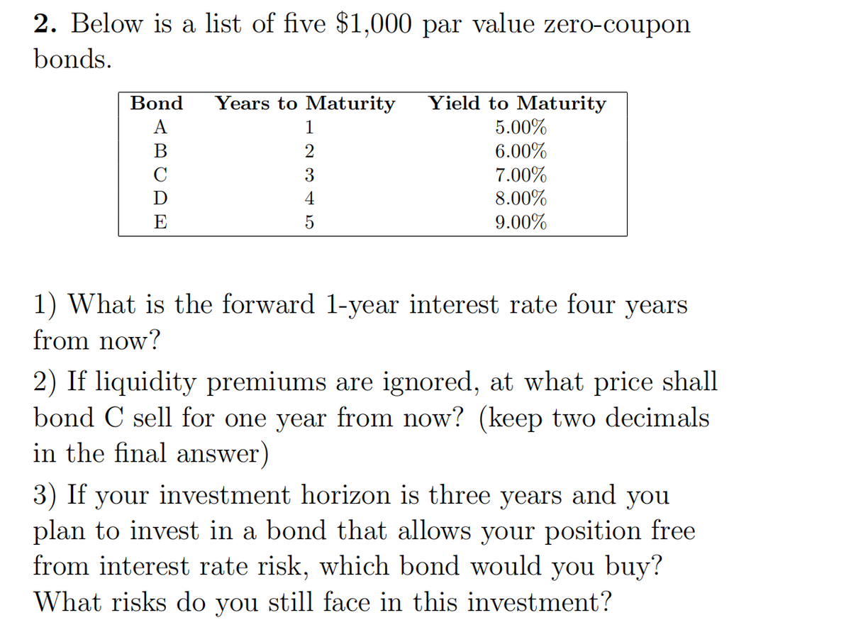 2. Below is a list of five $1,000 par value zero-coupon
bonds.
Bond
Years to Maturity
Yield to Maturity
A
1
5.00%
B
2
6.00%
C
3
7.00%
D
4
8.00%
E
5
9.00%
1) What is the forward 1-year interest rate four years
from now?
2) If liquidity premiums are ignored, at what price shall
bond C sell for one year from now? (keep two decimals
in the final answer)
3) If your investment horizon is three years and you
plan to invest in a bond that allows your position free
from interest rate risk, which bond would you buy?
What risks do you still face in this investment?