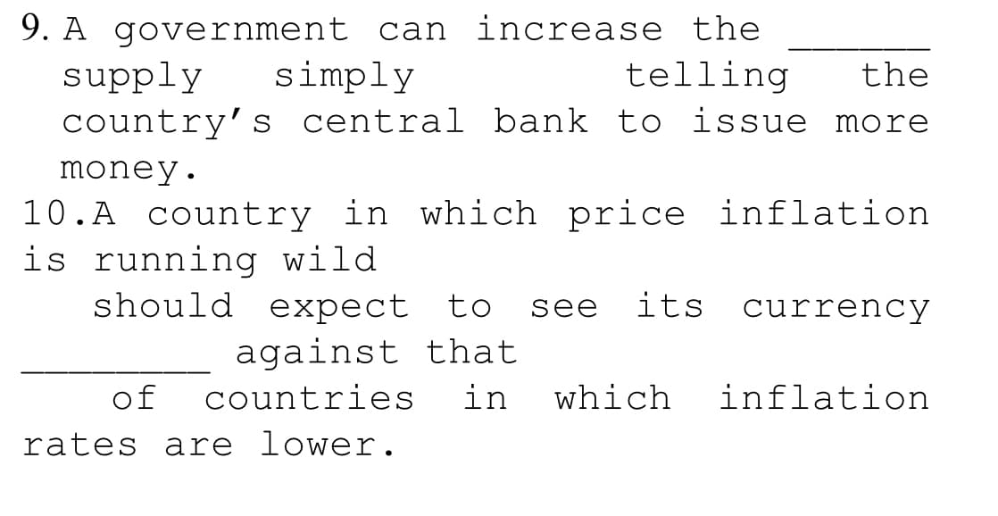 9. A government can increase the
supply
country' s central bank to issue more
simply
telling
the
money.
10.A country in which price inflation
is running wild
should expect to
see
its
currency
against that
of
countries
in
which
inflation
rates are lower.
