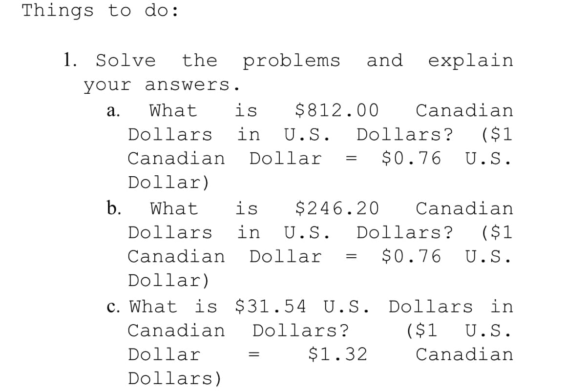 Things to do:
1. Solve
the
problems
and
explain
your answers.
а.
What
is
$812.00
Canadian
Dollars
in
U.S.
Dollars?
($1
Canadian
Dollar
$0.76
U.S.
Dollar)
b.
What
is
$246.20
Canadian
Dollars
in
U.S.
Dollars?
($1
Canadian
Dollar
$0.76
U.S.
Dollar)
c. What is $31.54
U.S. Dollars in
Canadian
Dollars?
($1
U.S.
Dollar
$1.32
Canadian
Dollars)
