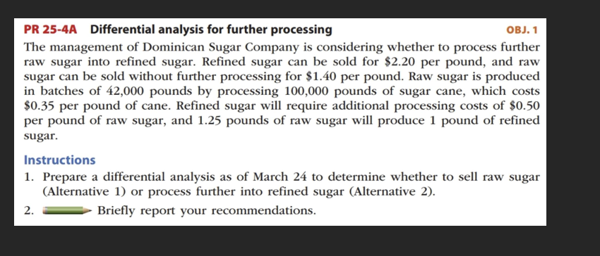 PR 25-4A Differential analysis for further processing
OBJ. 1
The management of Dominican Sugar Company is considering whether to process further
raw sugar into refined sugar. Refined sugar can be sold for $2.20 per pound, and raw
sugar can be sold without further processing for $1.40 per pound. Raw sugar is produced
in batches of 42,000 pounds by processing 100,000 pounds of sugar cane, which costs
$0.35 per pound of cane. Refined sugar will require additional processing costs of $0.50
per pound of raw sugar, and 1.25 pounds of raw sugar will produce 1 pound of refined
sugar.
Instructions
1. Prepare a differential analysis as of March 24 to determine whether to sell raw sugar
(Alternative 1) or process further into refined sugar (Alternative 2).
Briefly report your recommendations.
2.
