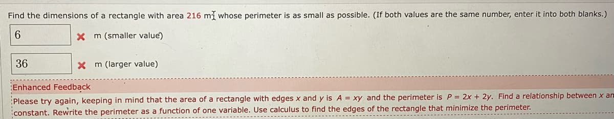 Find the dimensions of a rectangle with area 216 m whose perimeter is as small as possible. (If both values are the same number, enter it into both blanks.)
6.
X m (smaller value)
36
X m (larger value)
Enhanced Feedback
Please try again, keeping in mind that the area of a rectangle with edges x and y is A = xy and the perimeter is P = 2x + 2y. Find a relationship between x an
constant. Rewrite the perimeter as a function of one variable. Use calculus to find the edges of the rectangle that minimize the perimeter.
