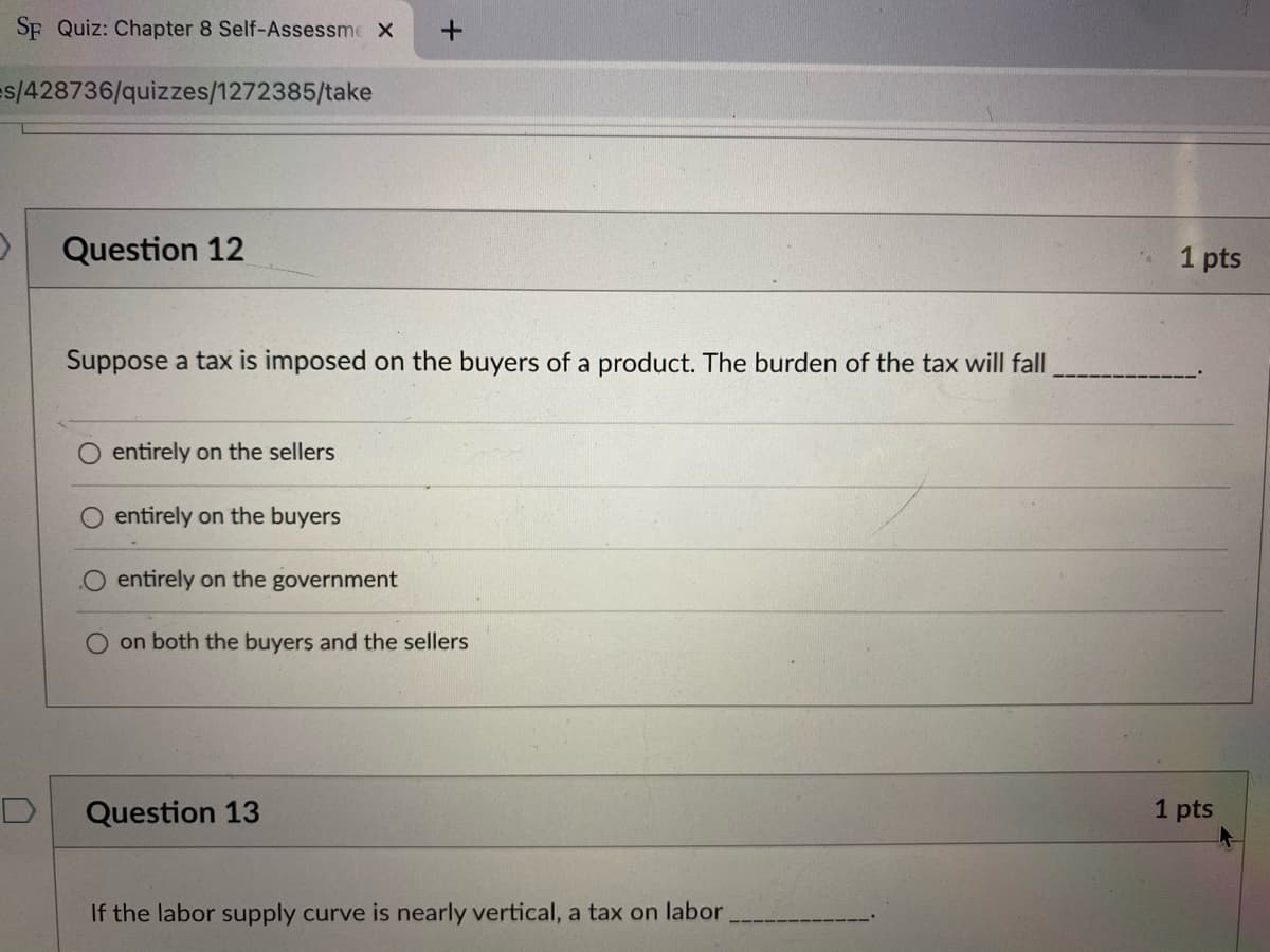 SF Quiz: Chapter 8 Self-Assessme X
es/428736/quizzes/1272385/take
Question 12
1 pts
Suppose a tax is imposed on the buyers of a product. The burden of the tax will fall
entirely on the sellers
O entirely on the buyers
entirely on the government
O on both the buyers and the sellers
Question 13
1 pts
If the labor supply curve is nearly vertical, a tax on labor,
