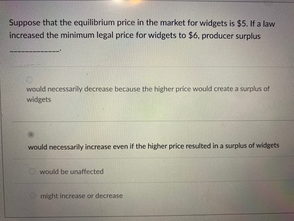Suppose that the equilibrium price in the market for widgets is $5. If a law
increased the minimum legal price for widgets to $6, producer surplus
would necessarily decrease because the higher price would create a surplus of
widgets
would necessarily increase even if the higher price resulted in a surplus of widgets
would be unaffected
might increase or decrease
