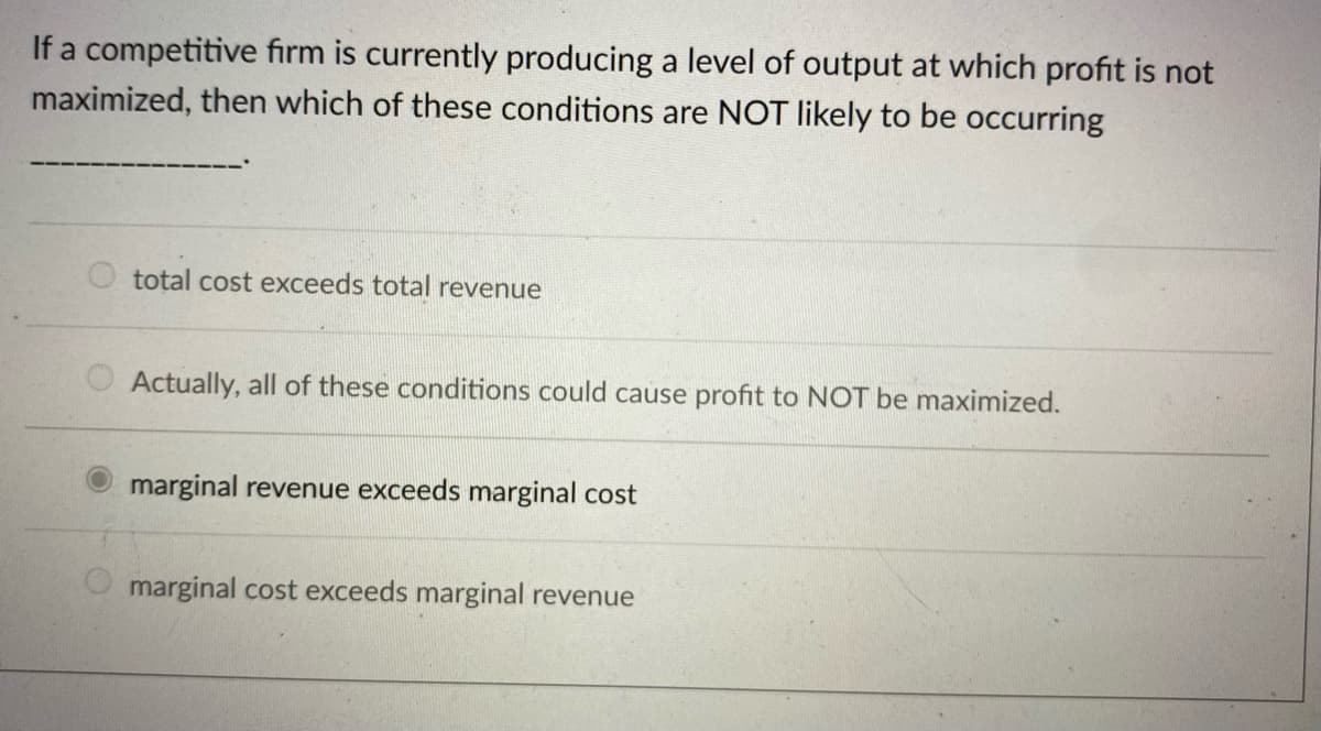 If a competitive firm is currently producing a level of output at which profit is not
maximized, then which of these conditions are NOT likely to be occurring
total cost exceeds total revenue
Actually, all of these conditions could cause profit to NOT be maximized.
marginal revenue exceeds marginal cost
marginal cost exceeds marginal revenue
