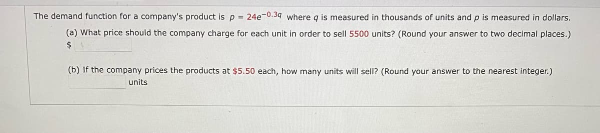 The demand function for a company's product is p = 24e-0.39 where q is measured in thousands of units and p is measured in dollars.
(a) What price should the company charge for each unit in order to sell 5500 units? (Round your answer to two decimal places.)
$ $
(b) If the company prices the products at $5.50 each, how many units will sell? (Round your answer to the nearest integer.)
units
