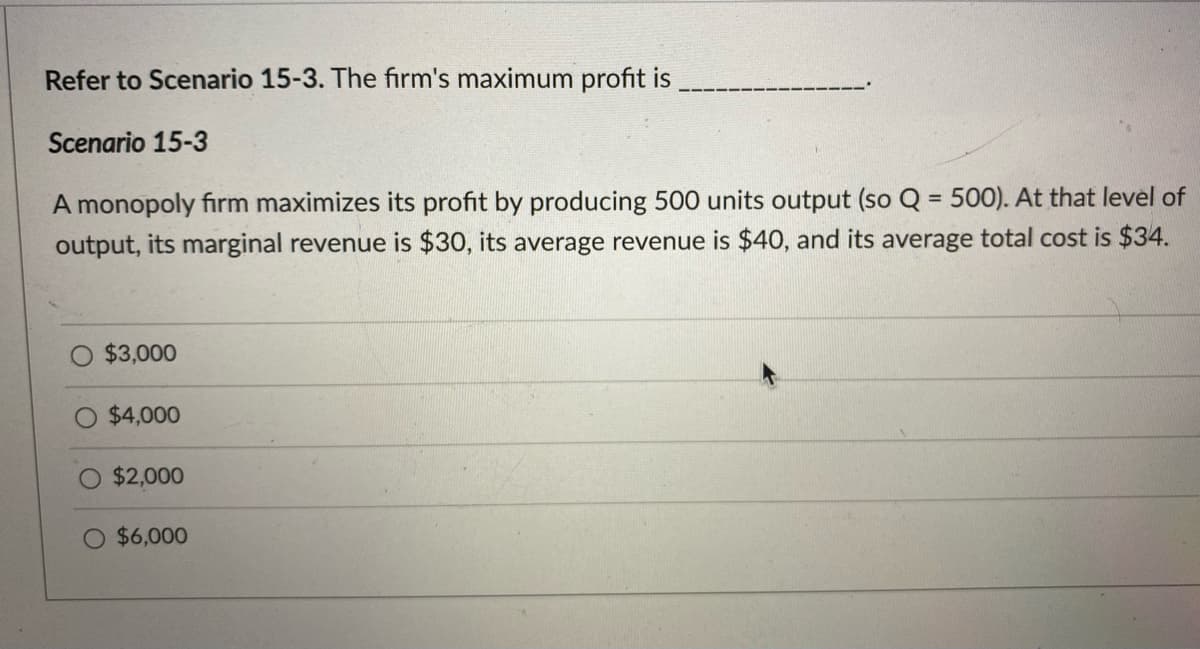 Refer to Scenario 15-3. The firm's maximum profit is
Scenario 15-3
A monopoly firm maximizes its profit by producing 500 units output (so Q = 500). At that level of
output, its marginal revenue is $30, its average revenue is $40, and its average total cost is $34.
$3,000
$4,000
$2,000
$6,000
