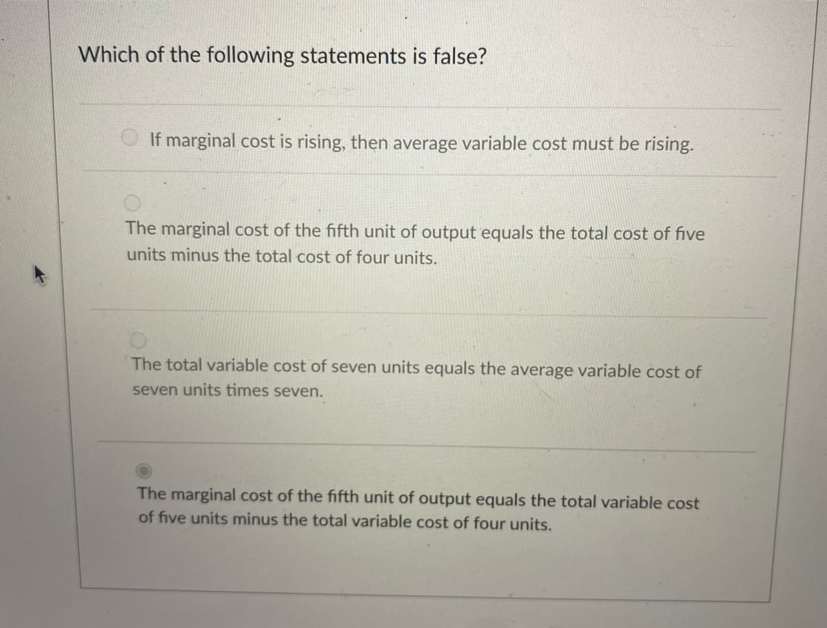 Which of the following statements is false?
If marginal cost is rising, then average variable cost must be rising.
The marginal cost of the fifth unit of output equals the total cost of five
units minus the total cost of four units.
The total variable cost of seven units equals the average variable cost of
seven units times seven.
The marginal cost of the fifth unit of output equals the total variable cost
of five units minus the total variable cost of four units.
