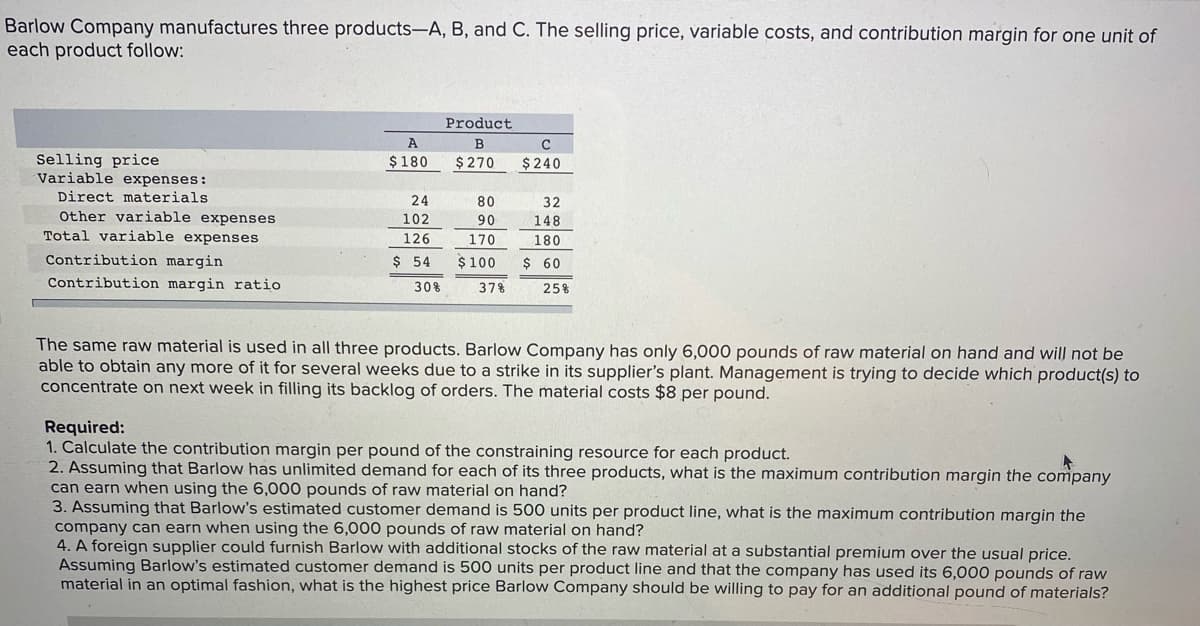 Barlow Company manufactures three products-A, B, and C. The selling price, variable costs, and contribution margin for one unit of
each product follow:
Product
B
Selling price
Variable expenses:
Direct materials
Other variable expenses
Total variable expenses
$180
$ 270
$240
24
80
32
102
90
148
126
170
180
Contribution margin
$ 54
$100
$ 60
Contribution margin ratio
30%
37%
25%
The same raw material is used in all three products. Barlow Company has only 6,000 pounds of raw material on hand and will not be
able to obtain any more of it for several weeks due to a strike in its supplier's plant. Management is trying to decide which product(s) to
concentrate on next week in filling its backlog of orders. The material costs $8 per pound.
Required:
1. Calculate the contribution margin per pound of the constraining resource for each product.
2. Assuming that Barlow has unlimited demand for each of its three products, what is the maximum contribution margin the company
can earn when using the 6,000 pounds of raw material on hand?
3. Assuming that Barlow's estimated customer demand is 500 units per product line, what is the maximum contribution margin the
company can earn when using the 6,000 pounds of raw material on hand?
4. A foreign supplier could furnish Barlow with additional stocks of the raw material at a substantial premium over the usual price.
Assuming Barlow's estimated customer demand is 500 units per product line and that the company has used its 6,000 pounds of raw
material in an optimal fashion, what is the highest price Barlow Company should be willing to pay for an additional pound of materials?
