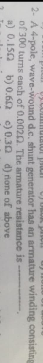 2- A 4-pole, wave-wound d.c. shunt generator has an armature winding consisting
of 300 turns each of 0.0020. The armature resistance is
a) 0.152 b)0.62 c) 0.30 d) none of above
