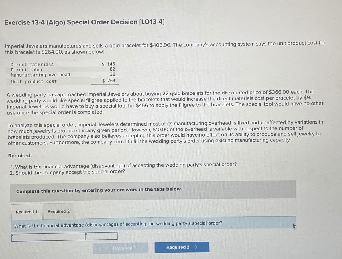 Exercise 13-4 (Algo) Special Order Decision [LO13-4]
Imperial Jewelers manufactures and sells a gold bracelet for $406.00. The company's accounting system says the unit product cost for
this bracelet is $264.00, as shown below:
Direct materials
Direct labor
Manufacturing overhead
Unit product cost
$ 146
82
36
$ 264
A wedding party has approached Imperial Jewelers about buying 22 gold bracelets for the discounted price of $366.00 each. The
wedding party would like special filigree applied to the bracelets that would increase the direct materials cost per bracelet by $9.
Imperial Jewelers would have to buy a special tool for $456 to apply the filigree to the bracelets. The special tool would have no other
use once the special order is completed.
To analyze this special order, Imperial Jewelers determined most of its manufacturing overhead is fixed and unaffected by variations in
how much jewelry is produced in any given period. However, $10.00 of the overhead is variable with respect to the number of
bracelets produced. The company also believes accepting this order would have no effect on its ability to produce and sell jewelry to
other customers. Furthermore, the company could fulfill the wedding party's order using existing manufacturing capacity.
Required:
1. What is the financial advantage (disadvantage) of accepting the wedding party's special order?
2. Should the company accept the special order?
Complete this question by entering your answers in the tabs below.
Required 1 Required 2
What is the financial advantage (disadvantage) of accepting the wedding party's special order?
<Required 1
Required 2 >