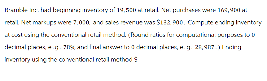 Bramble Inc. had beginning inventory of 19,500 at retail. Net purchases were 169,900 at
retail. Net markups were 7,000, and sales revenue was $132,900. Compute ending inventory
at cost using the conventional retail method. (Round ratios for computational purposes to 0
decimal places, e.g. 78% and final answer to 0 decimal places, e.g. 28, 987.) Ending
inventory using the conventional retail method $