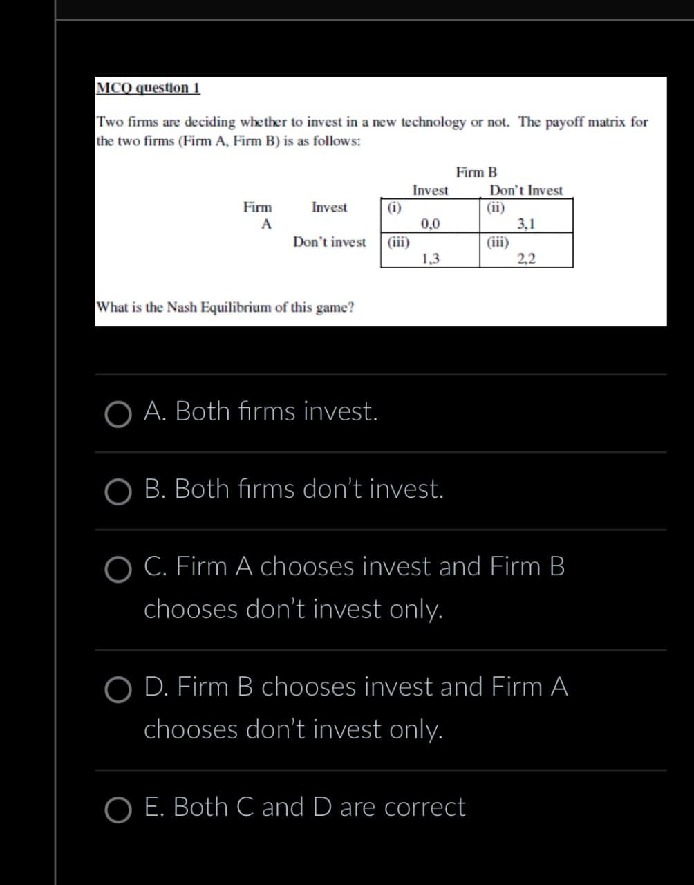 MCQ question 1
Two firms are deciding whether to invest in a new technology or not. The payoff matrix for
the two firms (Firm A, Firm B) is as follows:
Firm B
Invest
Don't Invest
Firm
A
Invest
(i)
(ii)
0,0
3,1
Don't invest
(iii)
(iii)
1.3
2,2
What is the Nash Equilibrium of this game?
OA. Both firms invest.
OB. Both firms don't invest.
C. Firm A chooses invest and Firm B
chooses don't invest only.
OD. Firm B chooses invest and Firm A
chooses don't invest only.
O E. Both C and D are correct
