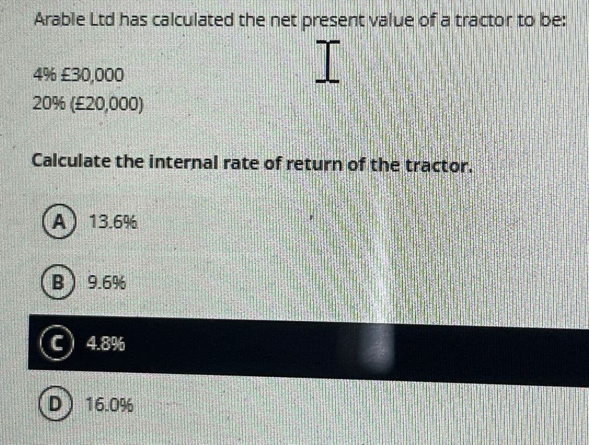 Arable Ltd has calculated the net present value of a tractor to be:
4% £30,000
20% (£20,000)
I
Calculate the internal rate of return of the tractor.
A
13.6%
B) 9.696
C) 4.8%
D 16.0%