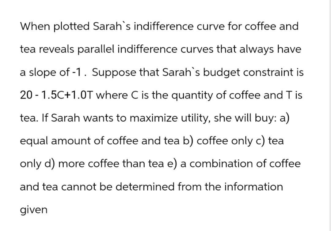 When plotted Sarah's indifference curve for coffee and
tea reveals parallel indifference curves that always have
a slope of -1. Suppose that Sarah's budget constraint is
20 -1.5C+1.0T where C is the quantity of coffee and T is
tea. If Sarah wants to maximize utility, she will buy: a)
equal amount of coffee and tea b) coffee only c) tea
only d) more coffee than tea e) a combination of coffee
and tea cannot be determined from the information
given