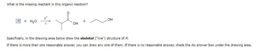 What is the missing reactant in this organic reaction?
You
OH
R+ H₂O
OH
Specifically, in the drawing area below draw the skeletal ("line") structure of R.
If there is more than one reasonable answer, you can draw any one of them. If there is no reasonable answer, check the No answer box under the drawing area.