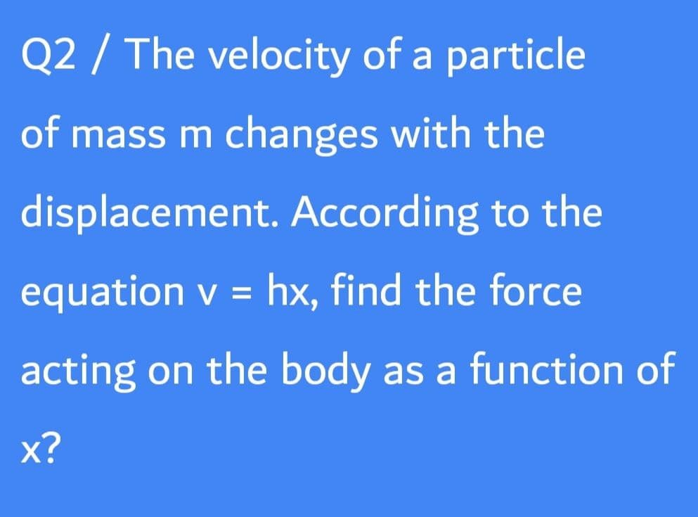 Q2 / The velocity of a particle
of mass m changes with the
displacement. According to the
equation v = hx, find the force
acting on the body as a function of
х?

