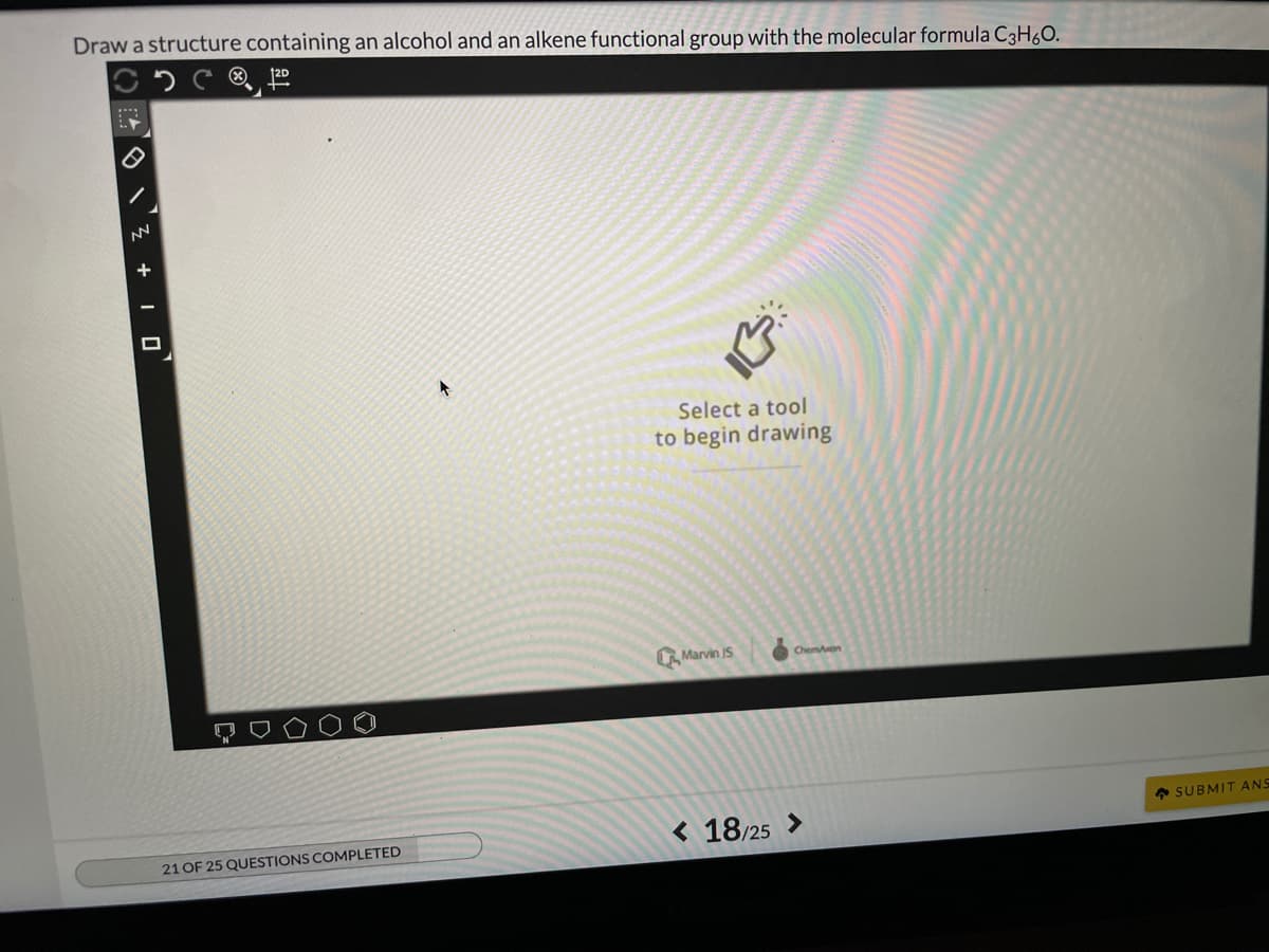 Draw a structure containing an alcohol and an alkene functional group with the molecular formula C3H60.
12D
Select a tool
to begin drawing
Marvin IS
Chemon
• SUBMIT ANS
< 18/25 >
21 OF 25 QUESTIONS COMPLETED
