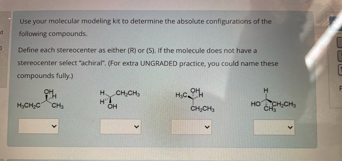 Use your molecular modeling kit to determine the absolute configurations of the
d
following compounds.
Define each stereocenter as either (R) or (S). If the molecule does not have a
stereocenter select "achiral". (For extra UNGRADED practice, you could name these
compounds fully.)
H
H.
CH2CH3
H3CH2C
CH3
HO CH2CH3
CH3
OH
CH,CH3
