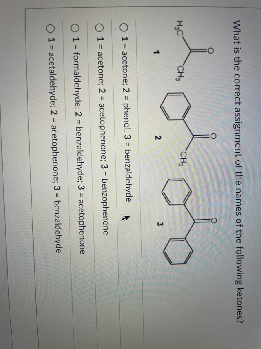 What is the correct assignment of the names of the following ketones?
H;C
CH3
CH3
1
2
O 1 = acetone; 2 = phenol; 3 = benzaldehyde
1 = acetone; 2 = acetophenone; 3 = benzophenone
%3D
%3D
O 1 = formaldehyde; 2 = benzaldehyde; 3 = acetophenone
%3D
O 1 = acetaldehyde; 2 = acetophenone; 3 = benzaldehyde
%3D
%3D
