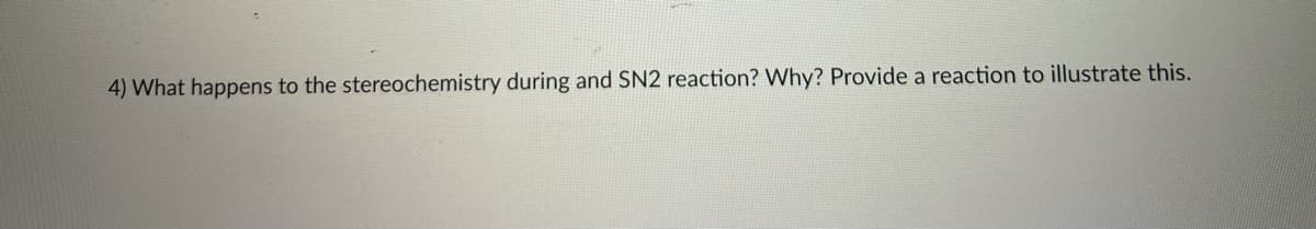 4) What happens to the stereochemistry during and SN2 reaction? Why? Provide a reaction to illustrate this.
