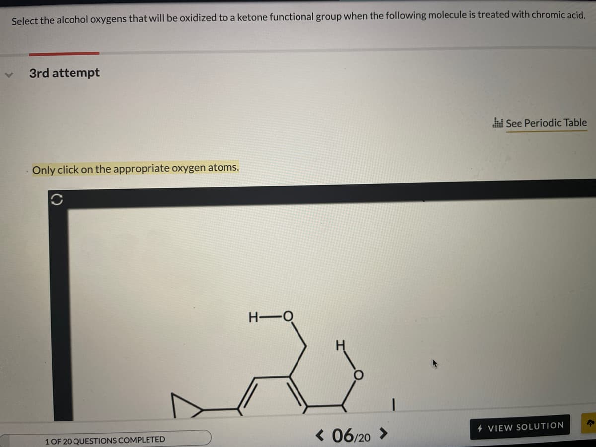 Select the alcohol oxygens that will be oxidized to a ketone functional group when the following molecule is treated with chromic acid,
3rd attempt
See Periodic Table
Only click on the appropriate oxygen atoms.
H-O
< 06/20 >
4 VIEW SOLUTION
1 OF 20 QUESTIONS COMPLETED
