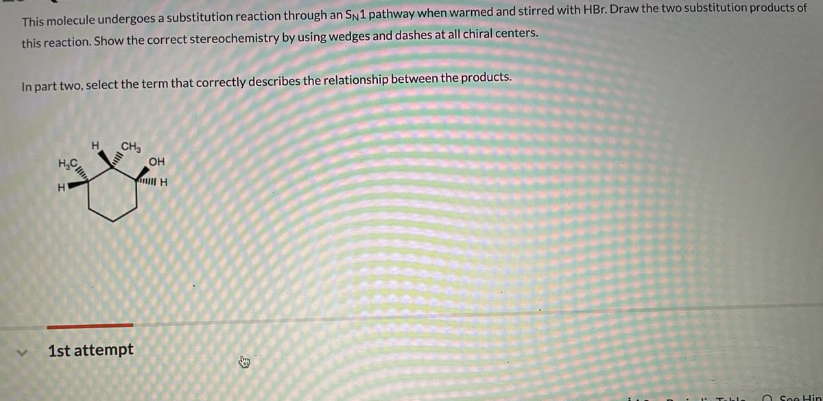This molecule undergoes a substitution reaction through an SN1 pathway when warmed and stirred with HBr. Draw the two substitution products of
this reaction. Show the correct stereochemistry by using wedges and dashes at all chiral centers.
In part two, select the term that correctly describes the relationship between the products.
H.
CH3
OH
1st attempt
O See Hin
