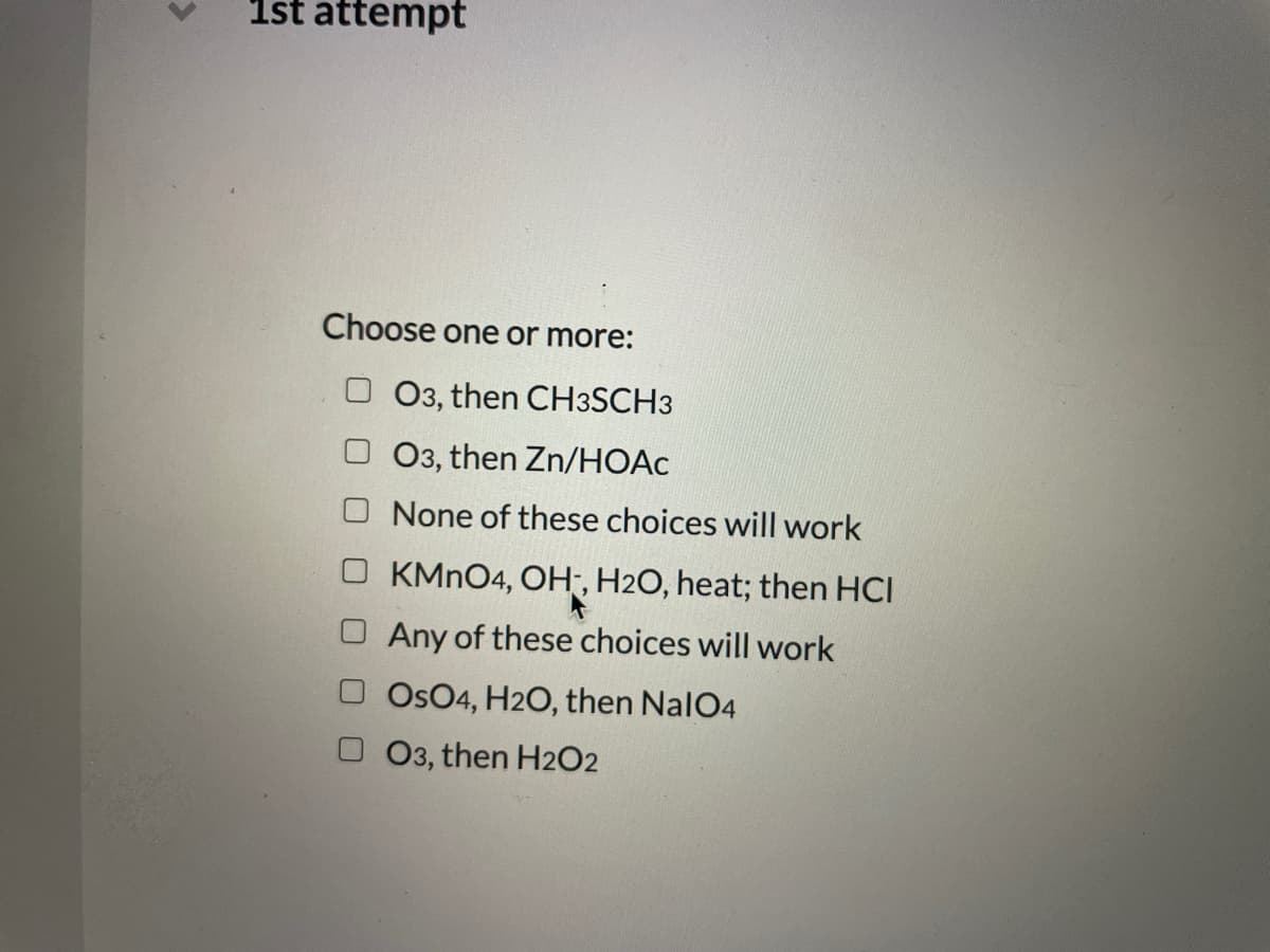 1st attempt
Choose one or more:
O3, then CH3SCH3
O3, then Zn/HOẠC
None of these choices will work
KMN04, OH, H2O, heat; then HCI
Any of these choices will work
Os04, H2O, then NalO4
03, then H2O2
