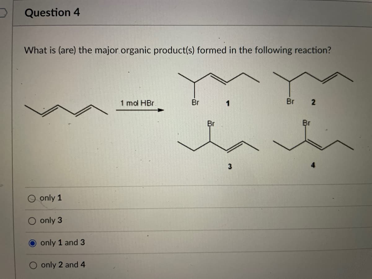 Question 4
What is (are) the major organic product(s) formed in the following reaction?
1 mol HBr
Br
1
Br 2
Br
Br
O only 1
only 3
only 1 and 3
only 2 and 4
