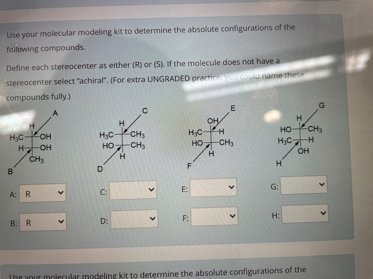 Use your molecular modeling kit to determine the absolute configurations of the
following compounds.
Define each stereocenter as either (R) or (S). If the molecule does not have a
stereocenter select "achiral". (For extra UNGRADED practice, you could name these
compounds fully.)
E
A
OH
HO
CH3
H3C-
Но
H3C-
-CH3
H3C-
-CH3
H3C-
-HO-
HO CH3
H.
OH
ČH3
E:
G:
A:
C:
F:
H:
B:
D:
Use Your molecular modeling kit to determine the absolute configurations of the

