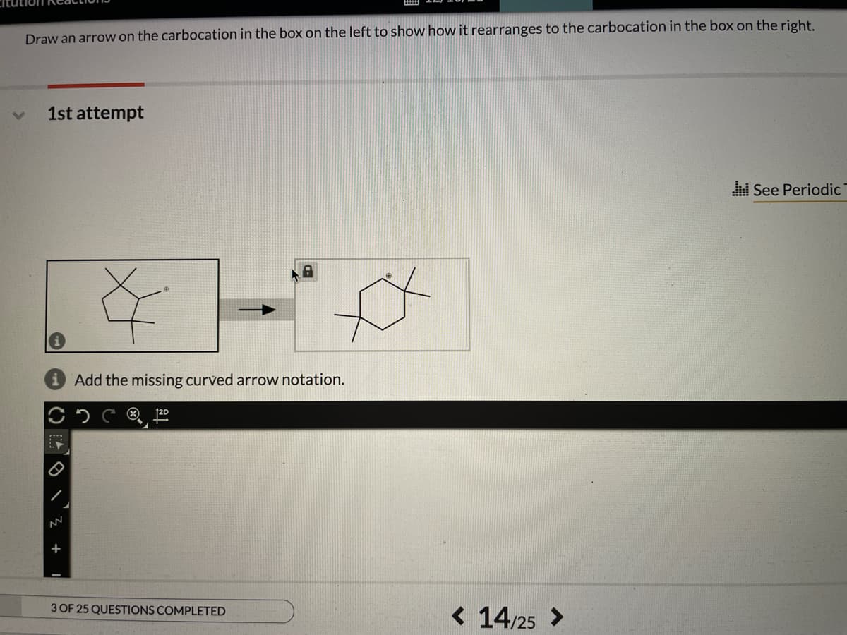Draw an arrow on the carbocation in the box on the left to show how it rearranges to the carbocation in the box on the right.
1st attempt
See Periodic
Add the missing curved arrow notation.
®,
+
3 OF 25 QUESTIONS COMPLETED
< 14/25 >
