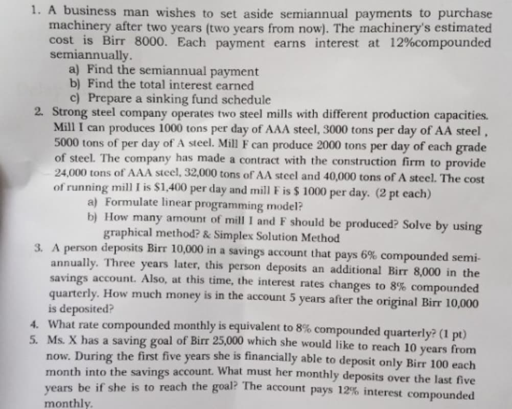 1. A business man wishes to set aside semiannual payments to purchase
machinery after two years (two years from now). The machinery's estimated
cost is Birr 8000. Each payment earns interest at 12%compounded
semiannually.
a) Find the semiannual payment
b) Find the total interest earned
c) Prepare a sinking fund schedule
2. Strong steel company operates two steel mills with different production capacities.
Mill I can produces 1000 tons per day of AAA steel, 3000 tons per day of AA steel,
5000 tons of per day of A steel. Mill F can produce 2000 tons per day of each grade
of steel. The company has made a contract with the construction firm to provide
24,000 tons of AAA steel, 32,000 tons of AA steel and 40,000 tons of A steel. The cost
of running mill I is $1,400 per day and mill F is $ 1000 per day. (2 pt each)
a) Formulate linear programming model?
b) How many amount of mill I and F should be produced? Solve by using
graphical method? & Simplex Solution Method
3. A person deposits Birr 10,000 in a savings account that pays 6% compounded semi-
annually. Three years later, this person deposits an additional Birr 8,000 in the
savings account. Also, at this time, the interest rates changes to 8% compounded
quarterly. How much money is in the account 5 years after the original Birr 10,000
is deposited?
4. What rate compounded monthly is equivalent to 8% compounded quarterly? (1 pt)
5. Ms. X has a saving goal of Birr 25,000 which she would like to reach 10 years from
now. During the first five years she is financially able to deposit only Birr 100 each
month into the savings account. What must her monthly deposits over the last five
vears be if she is to reach the goal? The account pays 12% interest compounded
monthly.
