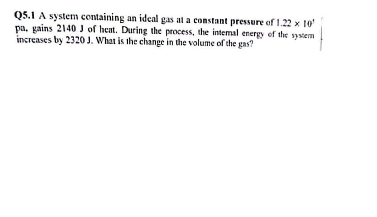 Q5.1 A system containing an ideal gas at a constant pressure of 1.22 × 10³
pa, gains 2140 J of heat. During the process, the internal energy of the system
increases by 2320 J. What is the change in the volume of the gas?