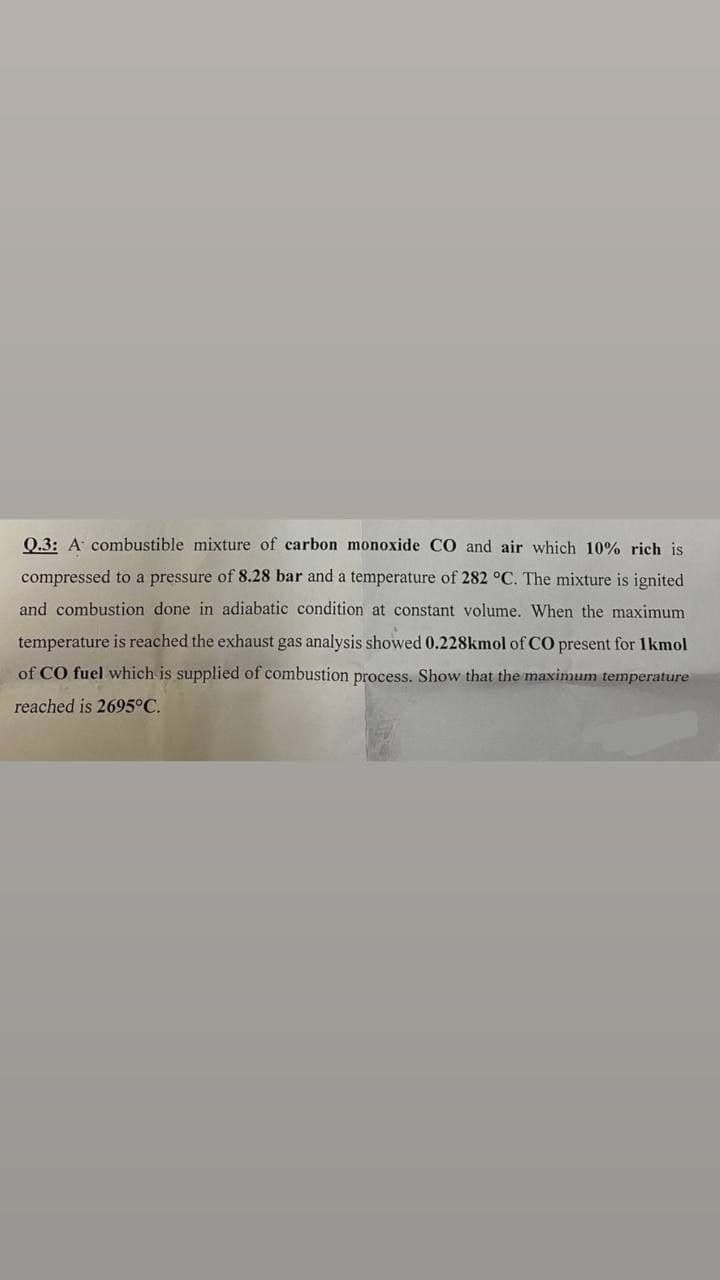 Q.3: A combustible mixture of carbon monoxide CO and air which 10% rich is
compressed to a pressure of 8.28 bar and a temperature of 282 °C. The mixture is ignited
and combustion done in adiabatic condition at constant volume. When the maximum
temperature is reached the exhaust gas analysis showed 0.228kmol of CO present for 1 kmol
of CO fuel which is supplied of combustion process. Show that the maximum temperature
reached is 2695°C.