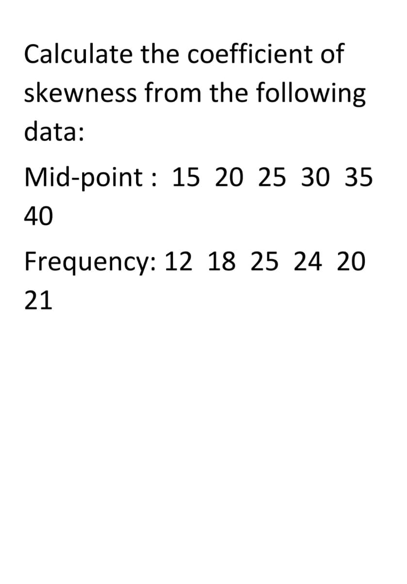 Calculate the coefficient of
skewness from the following
data:
Mid-point : 15 20 25 30 35
40
Frequency: 12 18 25 24 20
21
